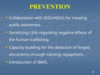 PREVENTION
 Collaboration with IGOs/NGOs for creating
public awareness.
 Sensitizing LEAs regarding negative effects of
the human trafficking.
 Capacity building for the detection of forged
documents through training/ equipment.
 Introduction of IBMS.
35
 