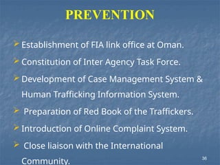 PREVENTION
 Establishment of FIA link office at Oman.
 Constitution of Inter Agency Task Force.
 Development of Case Management System &
Human Trafficking Information System.
 Preparation of Red Book of the Traffickers.
 Introduction of Online Complaint System.
 Close liaison with the International
Community.
36
 