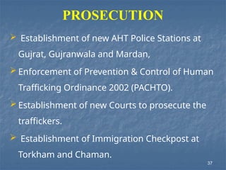 PROSECUTION
 Establishment of new AHT Police Stations at
Gujrat, Gujranwala and Mardan,
 Enforcement of Prevention & Control of Human
Trafficking Ordinance 2002 (PACHTO).
 Establishment of new Courts to prosecute the
traffickers.
 Establishment of Immigration Checkpost at
Torkham and Chaman.
37
 