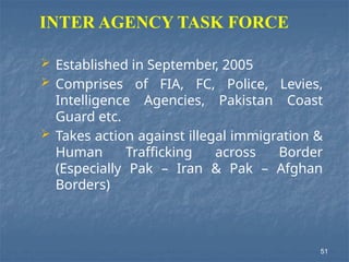 INTER AGENCY TASK FORCE
 Established in September, 2005
 Comprises of FIA, FC, Police, Levies,
Intelligence Agencies, Pakistan Coast
Guard etc.
 Takes action against illegal immigration &
Human Trafficking across Border
(Especially Pak – Iran & Pak – Afghan
Borders)
51
 
