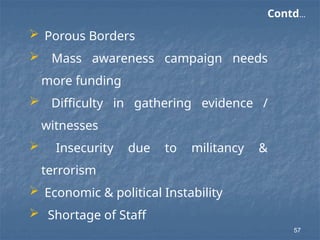  Porous Borders
 Mass awareness campaign needs
more funding
 Difficulty in gathering evidence /
witnesses
 Insecurity due to militancy &
terrorism
 Economic & political Instability
 Shortage of Staff
Contd…
57
 