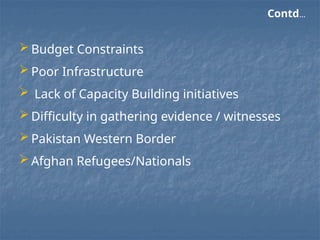  Budget Constraints
 Poor Infrastructure
 Lack of Capacity Building initiatives
 Difficulty in gathering evidence / witnesses
 Pakistan Western Border
 Afghan Refugees/Nationals
Contd…
 