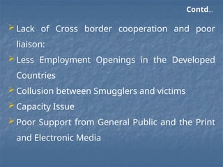 Contd…
 Lack of Cross border cooperation and poor
liaison:
 Less Employment Openings in the Developed
Countries
 Collusion between Smugglers and victims
 Capacity Issue
 Poor Support from General Public and the Print
and Electronic Media
 