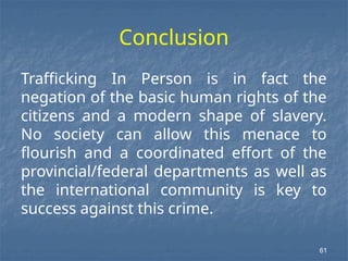 Conclusion
Trafficking In Person is in fact the
negation of the basic human rights of the
citizens and a modern shape of slavery.
No society can allow this menace to
flourish and a coordinated effort of the
provincial/federal departments as well as
the international community is key to
success against this crime.
61
 
