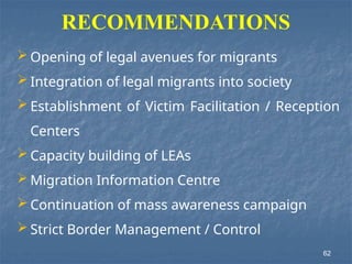  Opening of legal avenues for migrants
 Integration of legal migrants into society
 Establishment of Victim Facilitation / Reception
Centers
 Capacity building of LEAs
 Migration Information Centre
 Continuation of mass awareness campaign
 Strict Border Management / Control
RECOMMENDATIONS
62
 
