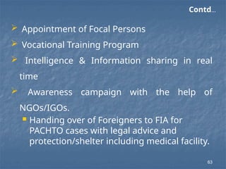  Appointment of Focal Persons
 Vocational Training Program
 Intelligence & Information sharing in real
time
 Awareness campaign with the help of
NGOs/IGOs.
 Handing over of Foreigners to FIA for
PACHTO cases with legal advice and
protection/shelter including medical facility.
Contd…
63
 