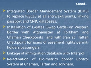 Contd…
 Integrated Border Management System (IBMS)
to replace PISCES at all entry/exit points, linking
passport and CNIC databases.
 Installation of E-gates (Swap Cards) on Western
Border with Afghanistan at Torkham and
Chaman Checkpoints and with Iran at Taftan
Checkpoint for users of easement rights permit-
holders passengers
 Linkage of immigration database with Interpol
 Re-activation of Bio-metrics border Control
System at Chaman, Taftan and Torkham.
 