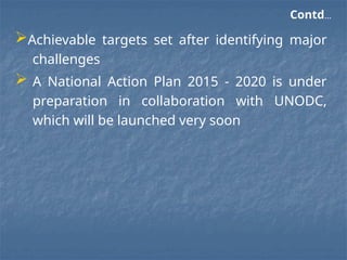 Contd…
Achievable targets set after identifying major
challenges
 A National Action Plan 2015 - 2020 is under
preparation in collaboration with UNODC,
which will be launched very soon
 