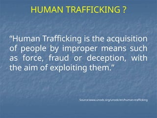“Human Trafficking is the acquisition
of people by improper means such
as force, fraud or deception, with
the aim of exploiting them.”
Source:www.unodc.org/unodc/en/human-trafficking
HUMAN TRAFFICKING ?
 