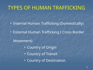 9
TYPES OF HUMAN TRAFFICKING
• Internal Human Trafficking (Domestically)
• External Human Trafficking ( Cross Border
Movement)
• Country of Origin
• Country of Transit
• Country of Destination
 
