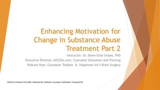 Enhancing Motivation for
Change in Substance Abuse
Treatment Part 2
Instructor: Dr. Dawn-Elise Snipes, PhD
Executive Director: AllCEUs.com, Counselor Education and Training
Podcast Host: Counselor Toolbox & Happiness Isn’t Brain Surgery
AllCEUs Unlimited CEUs $59 | Webinars $3 | Addiction Counselor Certification Training $149 1
 