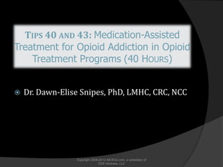TIPS 40 AND 43: Medication-Assisted
Treatment for Opioid Addiction in Opioid
    Treatment Programs (40 HOURS)


   Dr. Dawn-Elise Snipes, PhD, LMHC, CRC, NCC




                 Copyright 2008-2012 AllCEUs.com, a subsidiary of
                               CDS Ventures, LLC
 