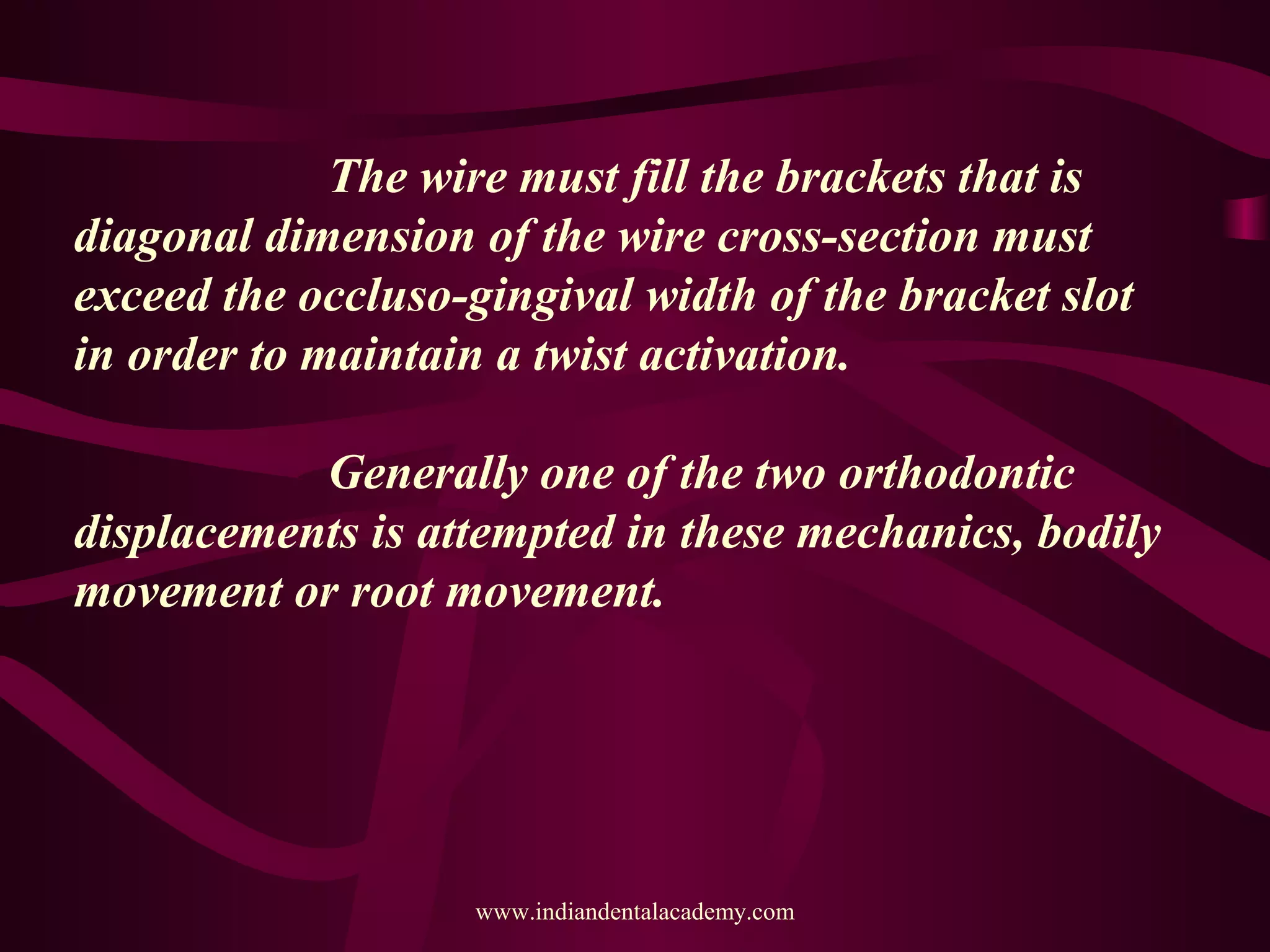 The wire must fill the brackets that is
diagonal dimension of the wire cross-section must
exceed the occluso-gingival width of the bracket slot
in order to maintain a twist activation.
Generally one of the two orthodontic
displacements is attempted in these mechanics, bodily
movement or root movement.
www.indiandentalacademy.com
 