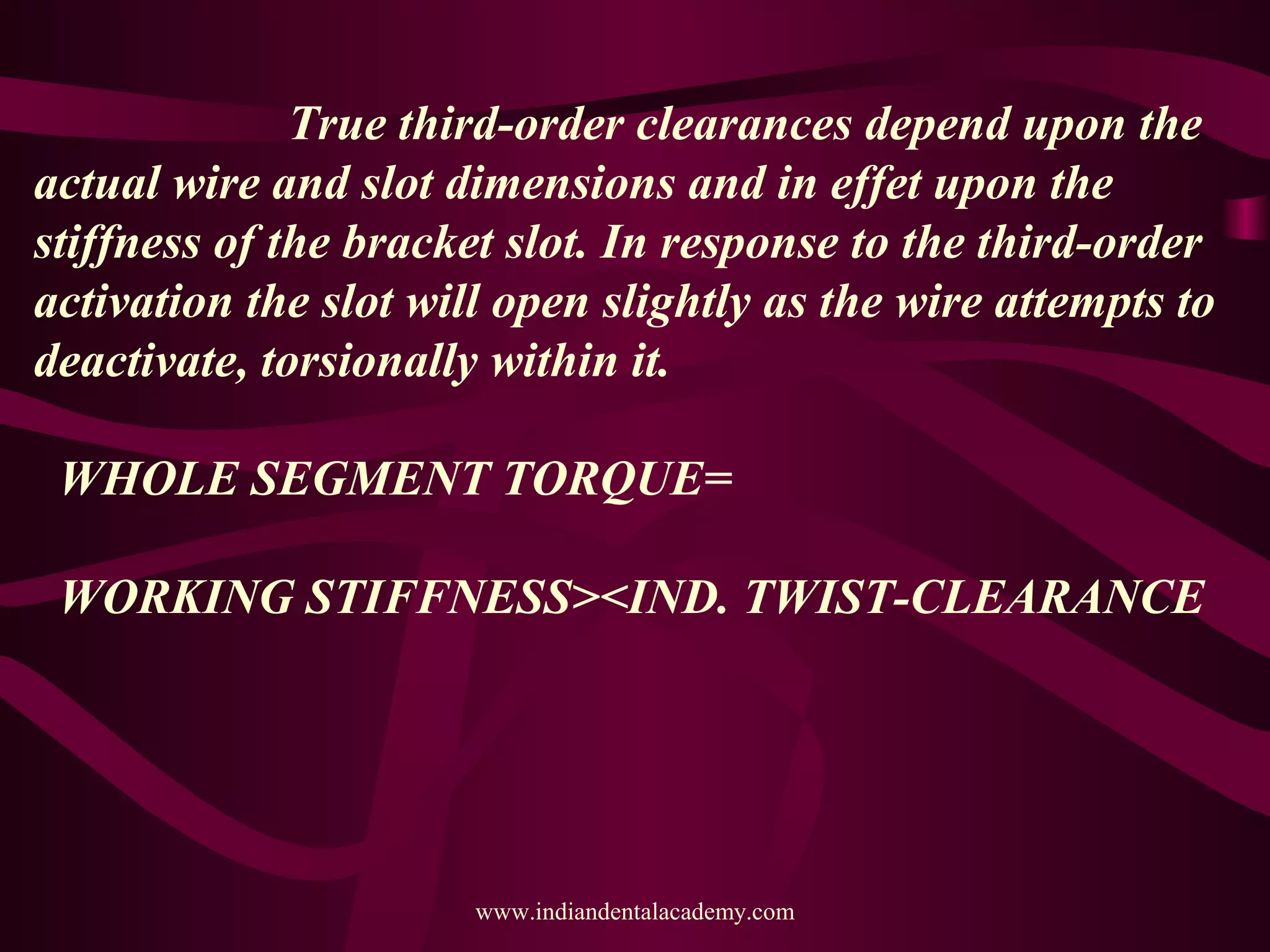 True third-order clearances depend upon the
actual wire and slot dimensions and in effet upon the
stiffness of the bracket slot. In response to the third-order
activation the slot will open slightly as the wire attempts to
deactivate, torsionally within it.
WHOLE SEGMENT TORQUE=
WORKING STIFFNESS><IND. TWIST-CLEARANCE
www.indiandentalacademy.com
 