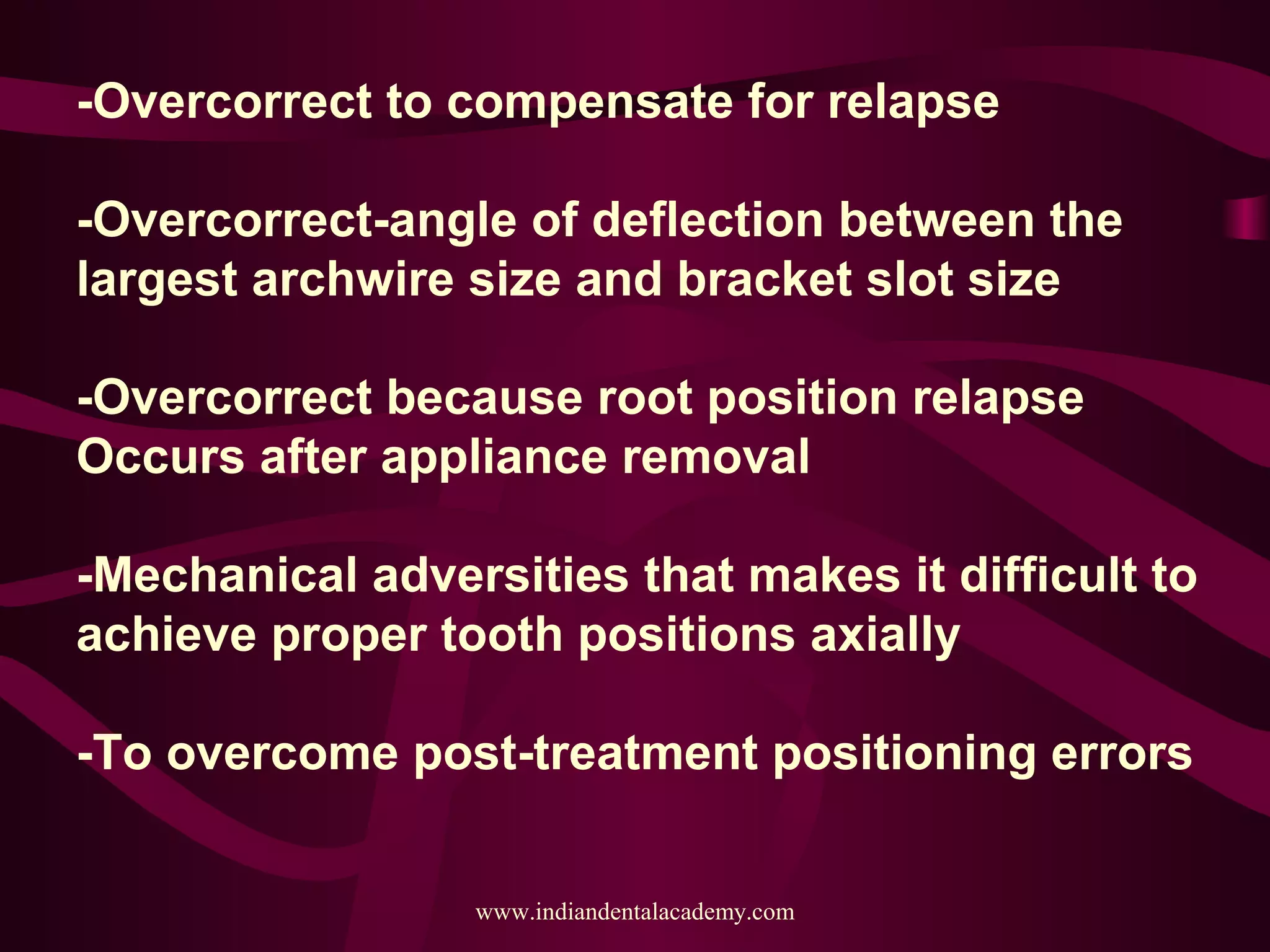 -Overcorrect to compensate for relapse
-Overcorrect-angle of deflection between the
largest archwire size and bracket slot size
-Overcorrect because root position relapse
Occurs after appliance removal
-Mechanical adversities that makes it difficult to
achieve proper tooth positions axially
-To overcome post-treatment positioning errors
www.indiandentalacademy.com
 