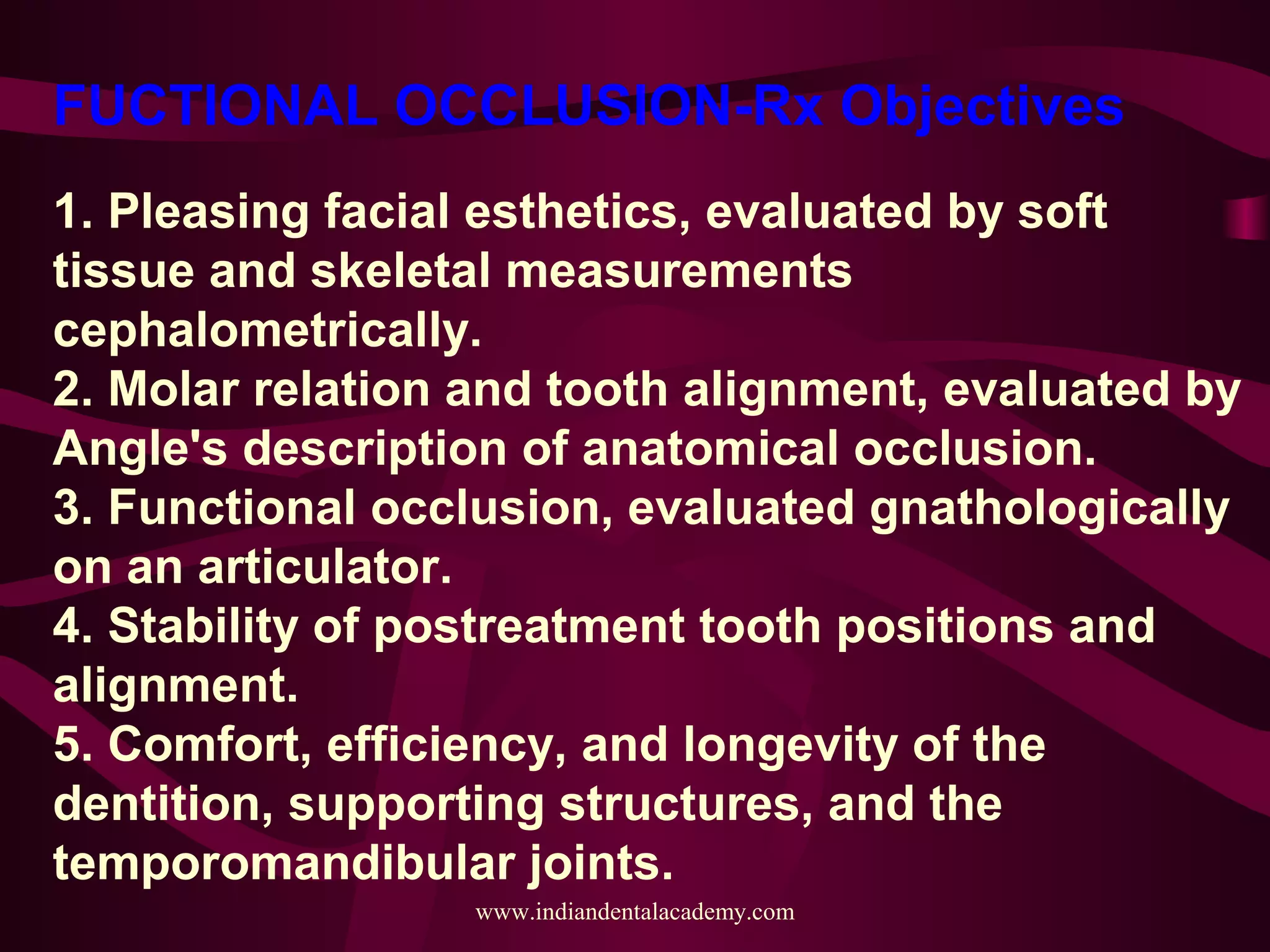 FUCTIONAL OCCLUSION-Rx Objectives
1. Pleasing facial esthetics, evaluated by soft
tissue and skeletal measurements
cephalometrically.
2. Molar relation and tooth alignment, evaluated by
Angle's description of anatomical occlusion.
3. Functional occlusion, evaluated gnathologically
on an articulator.
4. Stability of postreatment tooth positions and
alignment.
5. Comfort, efficiency, and longevity of the
dentition, supporting structures, and the
temporomandibular joints.
www.indiandentalacademy.com
 