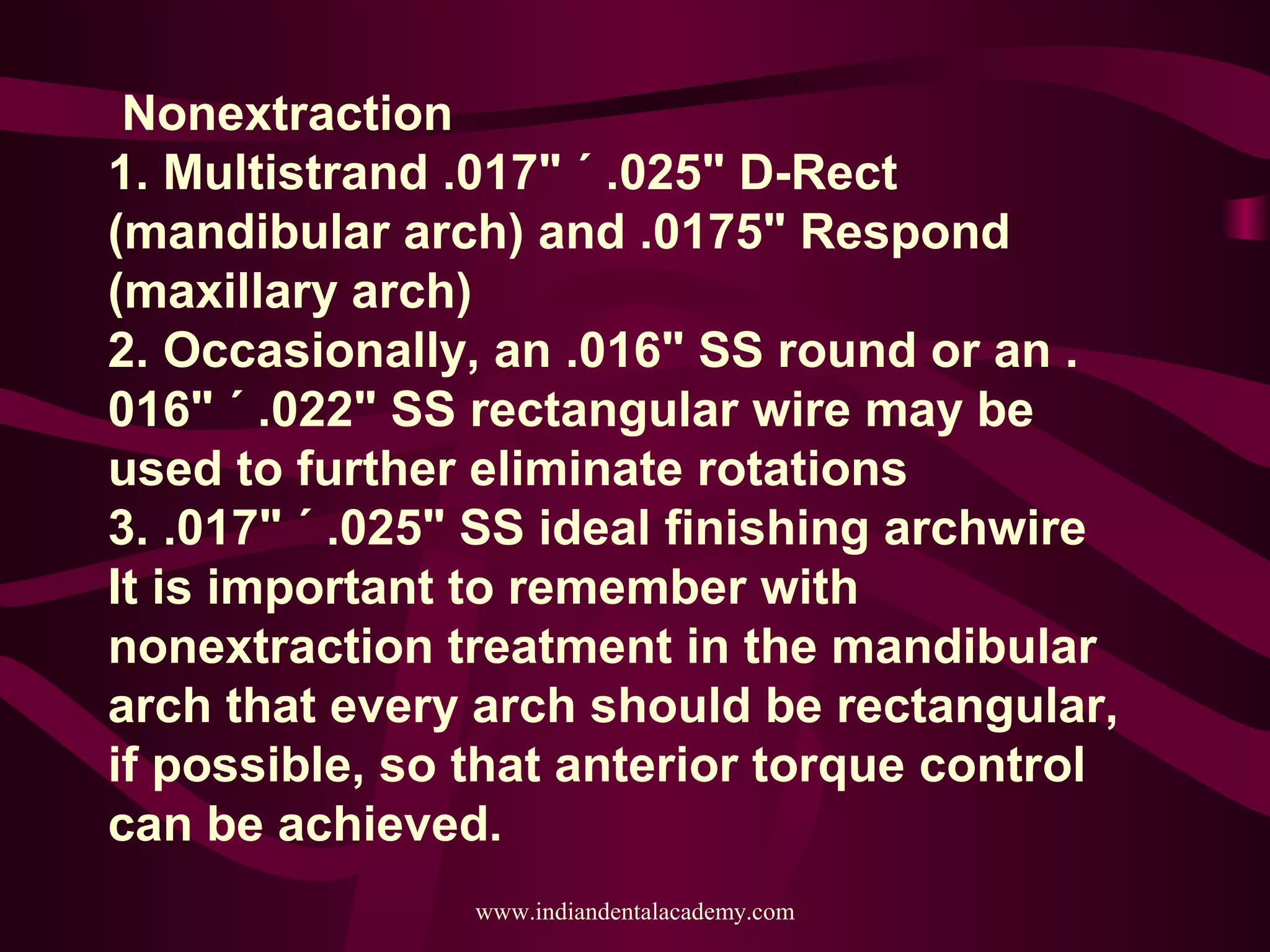 Nonextraction
1. Multistrand .017" ´ .025" D-Rect
(mandibular arch) and .0175" Respond
(maxillary arch)
2. Occasionally, an .016" SS round or an .
016" ´ .022" SS rectangular wire may be
used to further eliminate rotations
3. .017" ´ .025" SS ideal finishing archwire
It is important to remember with
nonextraction treatment in the mandibular
arch that every arch should be rectangular,
if possible, so that anterior torque control
can be achieved.
www.indiandentalacademy.com
 