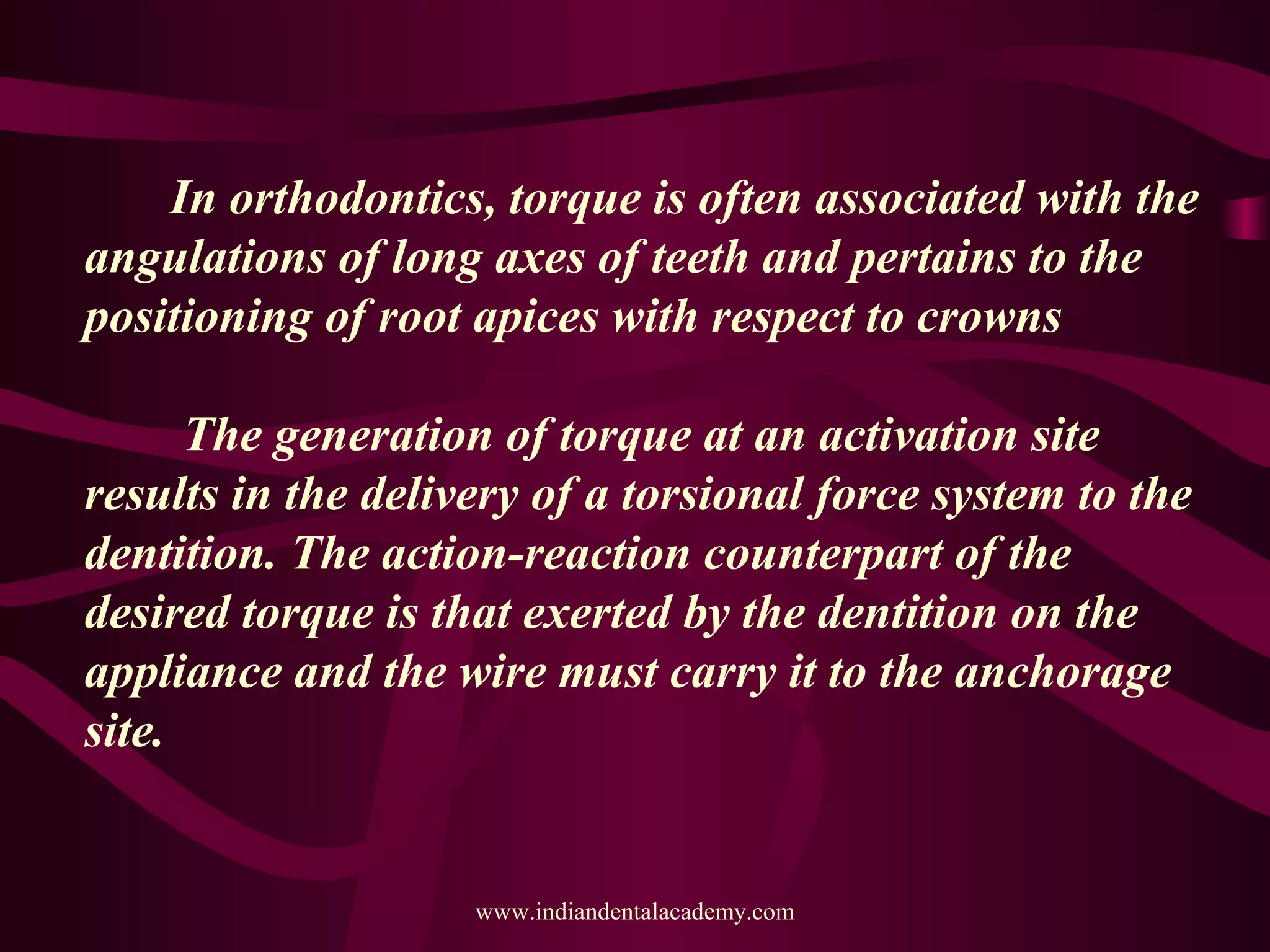 In orthodontics, torque is often associated with the
angulations of long axes of teeth and pertains to the
positioning of root apices with respect to crowns
The generation of torque at an activation site
results in the delivery of a torsional force system to the
dentition. The action-reaction counterpart of the
desired torque is that exerted by the dentition on the
appliance and the wire must carry it to the anchorage
site.
www.indiandentalacademy.com
 