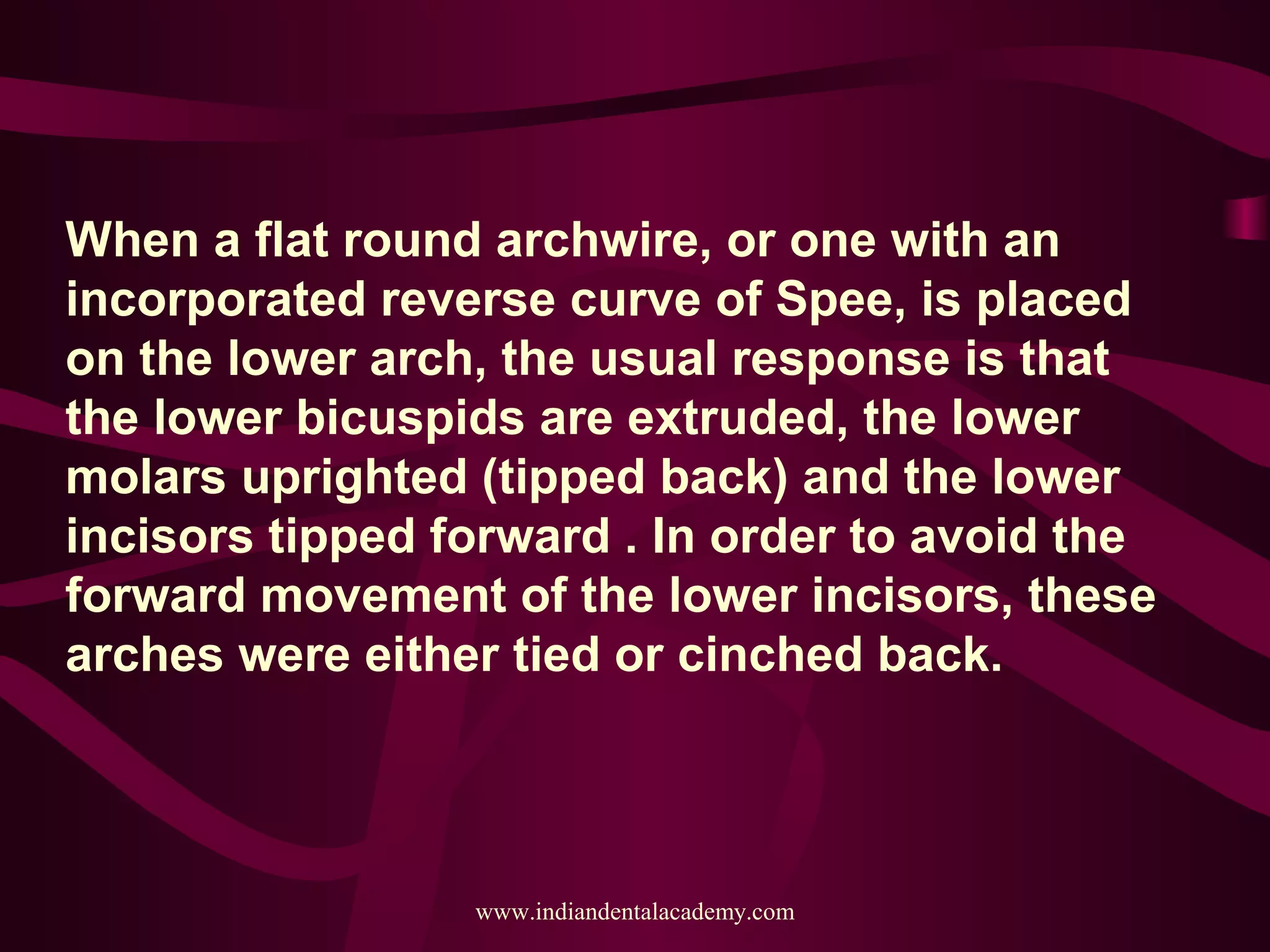When a flat round archwire, or one with an
incorporated reverse curve of Spee, is placed
on the lower arch, the usual response is that
the lower bicuspids are extruded, the lower
molars uprighted (tipped back) and the lower
incisors tipped forward . In order to avoid the
forward movement of the lower incisors, these
arches were either tied or cinched back.
www.indiandentalacademy.com
 