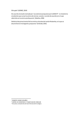 Otro gato1
(GOMEZ, 2014)
De acuerdoal estudiorealizadopor losexámenespropuestosporlaSENECYT la mitadde los
estudiantesque cursanlacarrera de ciencias sociales noestánde acuerdocon el cupo
obtenidoconlacarrera predispuesta2
,(Bolaños,1994)
Debidoal desconocimiento De loscentrosculturalesdel cantónRiobamba,esloque se
desarrollaralainvestigaciónypropuesta 3
(Andrade,2014)
1 ROBERTO GOMEZ BOLAÑOS
2 CENTRO DE ORIENTACIO Y PLANIFICACION FAMILIAR
3 Encuesta a estudiantes de bachillerato de20 colegios
 