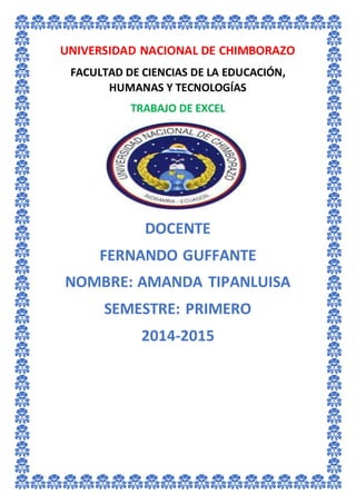 UNIVERSIDAD NACIONAL DE CHIMBORAZO
FACULTAD DE CIENCIAS DE LA EDUCACIÓN,
HUMANAS Y TECNOLOGÍAS
TRABAJO DE EXCEL
DOCENTE
FERNANDO GUFFANTE
NOMBRE: AMANDA TIPANLUISA
SEMESTRE: PRIMERO
2014-2015
 
