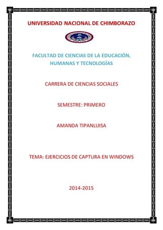 UNIVERSIDAD NACIONAL DE CHIMBORAZO
FACULTAD DE CIENCIAS DE LA EDUCACIÓN,
HUMANAS Y TECNOLOGÍAS
CARRERA DE CIENCIAS SOCIALES
SEMESTRE: PRIMERO
AMANDA TIPANLUISA
TEMA: EJERCICIOS DE CAPTURA EN WINDOWS
2014-2015
 