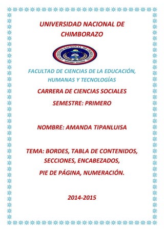 UNIVERSIDAD NACIONAL DE
CHIMBORAZO
FACULTAD DE CIENCIAS DE LA EDUCACIÓN,
HUMANAS Y TECNOLOGÍAS
CARRERA DE CIENCIAS SOCIALES
SEMESTRE: PRIMERO
NOMBRE: AMANDA TIPANLUISA
TEMA: BORDES, TABLA DE CONTENIDOS,
SECCIONES, ENCABEZADOS,
PIE DE PÁGINA, NUMERACIÓN.
2014-2015
 