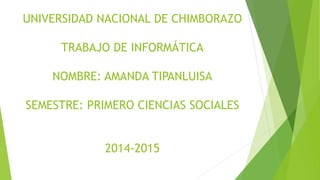 UNIVERSIDAD NACIONAL DE CHIMBORAZO
TRABAJO DE INFORMÁTICA
NOMBRE: AMANDA TIPANLUISA
SEMESTRE: PRIMERO CIENCIAS SOCIALES
2014-2015
 