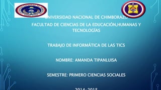 UNIVERSIDAD NACIONAL DE CHIMBORAZO
FACULTAD DE CIENCIAS DE LA EDUCACIÓN,HUMANAS Y
TECNOLOGÍAS
TRABAJO DE INFORMÁTICA DE LAS TICS
NOMBRE: AMANDA TIPANLUISA
SEMESTRE: PRIMERO CIENCIAS SOCIALES
 