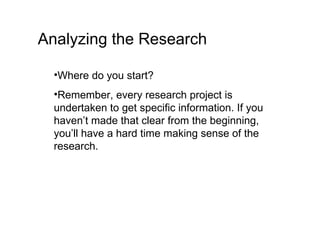Analyzing the Research Where do you start? Remember, every research project is undertaken to get specific information. If you haven’t made that clear from the beginning, you’ll have a hard time making sense of the research. 