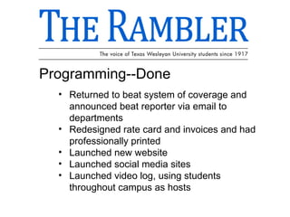 Programming--Done Returned to beat system of coverage and announced beat reporter via email to departments Redesigned rate card and invoices and had professionally printed Launched new website  Launched social media sites Launched video log, using students throughout campus as hosts 