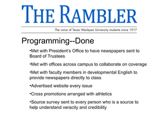 Programming--Done Met with President’s Office to have newspapers sent to Board of Trustees Met with offices across campus to collaborate on coverage Met with faculty members in developmental English to provide newspapers directly to class Advertised website every issue Cross promotions arranged with athletics Source survey sent to every person who is a source to help understand veracity and credibility 