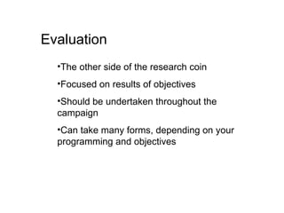 Evaluation The other side of the research coin Focused on results of objectives Should be undertaken throughout the campaign Can take many forms, depending on your programming and objectives 
