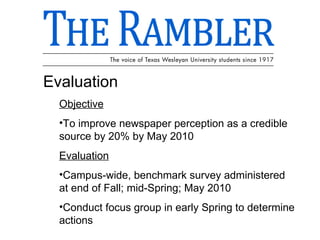 Evaluation Objective To improve newspaper perception as a credible source by 20% by May 2010 Evaluation Campus-wide, benchmark survey administered at end of Fall; mid-Spring; May 2010 Conduct focus group in early Spring to determine actions 
