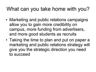 What can you take home with you? Marketing and public relations campaigns allow you to gain more credibility on campus, more funding from advertisers, and more good students as recruits Taking the time to plan and put on paper a marketing and public relations strategy will give you the strategic direction you need to succeed  