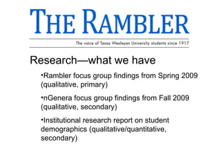Research—what we have Rambler focus group findings from Spring 2009 (qualitative, primary) nGenera focus group findings from Fall 2009 (qualitative, secondary) Institutional research report on student demographics (qualitative/quantitative, secondary) 
