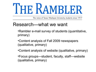 Research—what we want Rambler e-mail survey of students (quantitative, primary) Content analysis of Fall 2009 newspapers (qualitative, primary) Content analysis of website (qualitative, primary) Focus groups—student, faculty, staff—website (qualitative, primary) 