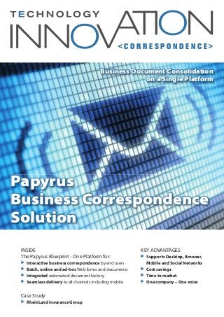 < C O R R E S P O N D E N C E >
INSIDE
The Papyrus Blueprint - One Platform for:
̈ Interactive business correspondence by end users
̈ Batch, online and ad-hoc Web forms and documents
̈ Integrated automated document factory
̈ Seamless delivery to all channels including mobile
Case Study
̈ RheinLand Insurance Group
KEY ADVANTAGES
̈ Supports Desktop, Browser,
Mobile and Social Networks
̈ Cost savings
̈ Time to market
̈ One company – One voice
Papyrus
Business Correspondence
Solution
Business Document Consolidation
on a Single Platform
 