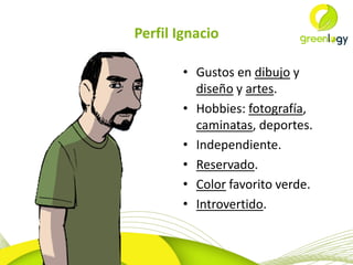 Perfil Ignacio
• Gustos en dibujo y
diseño y artes.
• Hobbies: fotografía,
caminatas, deportes.
• Independiente.
• Reservado.
• Color favorito verde.
• Introvertido.

 