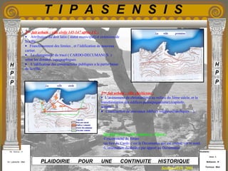 Etudiants :
Aloui . L
Belkacem . R
Fermous . Med
Etudiants :
Aloui . L
Belkacem . R
Fermous . Med
T I P A S E N S I S
Enseignants :
Mr . Betroni . O
Mr .Labreche . Med
Enseignants :
Mr . Betroni . O
Mr .Labreche . Med PLAIDOIRIE POUR UNE CONTINUITE HISTORIQUE
Session JUIN 2003
2eme
fait urbain : ville civile 145-147 après J C :
• Attribution du doit latin ( statut municipal) et extension de
la ville.
• Franchissement des limites , et l’édification de nouveau
cartier.
• Le changement du tracé ( CARDO-DECUMANUS )
selon les données topographiques.
• L’édification des constructions publiques a la partie basse
de la ville.
3eme
fait urbain : ville chrétienne :
• L’avènement du christianisme au milieu du 3éme siècle, et la
transformation des édifices pains(paganisme),(capitole,
temple….).
• Construction de nouveaux édifices religieux(basiliques…).
Spécificité de la ville romaine a Tipasa :
-l’excentricité du forum
-au lieu du Cardo c’est le Decumanus qui est orienté ver le nord.
-L’orientation du théâtre par apport au Decumanus.
 