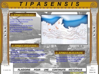 Etudiants :
Aloui . L
Belkacem . R
Fermous . Med
Etudiants :
Aloui . L
Belkacem . R
Fermous . Med
T I P A S E N S I S
Enseignants :
Mr . Betroni . O
Mr .Labreche . Med
Enseignants :
Mr . Betroni . O
Mr .Labreche . Med PLAIDOIRIE POUR UNE CONTINUITE HISTORIQUE
Session JUIN 2003
3) EPOQUE VANDALE :
La structure de la ville romaine fut
gardée , les transformations
importantes sont :
•La destruction du mur de rempart
pour des raisons religieuse.
•L’embellissement de la basilique
SAINTE-SALSA.
Quelle était l’attitude des byzantine envers la ville
préexistante ?
La rivalité entre catholiques donatistes finit entraîner
la destruction de la ville antique vers la fin de VIeme
siècle .
(il a été remarqué l’existence de quelque structures
byzantine au niveau du temple anonyme)
La ruine définitive de Tipaza est incombée
aux Fatimides ,ce que lui valut le nom
de“ TEFESSED ” , “ LA RUINEE ”.
4) EPOQUE BYZANTINE :
5) EPOQUE MUSULMANE :
 