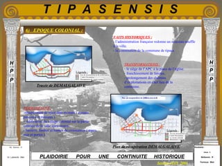 Etudiants :
Aloui . L
Belkacem . R
Fermous . Med
Etudiants :
Aloui . L
Belkacem . R
Fermous . Med
T I P A S E N S I S
Enseignants :
Mr . Betroni . O
Mr .Labreche . Med
Enseignants :
Mr . Betroni . O
Mr .Labreche . Med PLAIDOIRIE POUR UNE CONTINUITE HISTORIQUE
Session JUIN 2003
6) EPOQUE COLONIAL :
FAITS HISTORIQUES :
- l’administration française redonne un nouveau souffle
à la ville.
- la constitution de la commune de tipasa.
PERMANENCES :
-récupération de tracé déjà existant ( romain :
parcours et mesures ).
- édification du village colonial sur la partie
centrale de la ville intra-muros.
- barrière, limites et bornes de croissances ( parcs,
mer et portes ).
TRANSFORMATIONS :
- le siège de l’APC à la place de l’église.
- franchissement de limites.
- prolongement des chemins
d’exploitations en chef lieu de la
commune.
Légende :
Légende :
Tracée de DEMALGALAIVE
Plan de récupération DEMALGALAIVE
Axe de structuration delà conformation
Cardo-Decumanus
Le noyau colonial
Monument s romain
Axe de structuration et de conformation
Crado-Decumanus
Récupération de l’actus romain
 