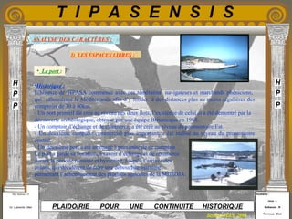 Etudiants :
Aloui . L
Belkacem . R
Fermous . Med
Etudiants :
Aloui . L
Belkacem . R
Fermous . Med
T I P A S E N S I S
Enseignants :
Mr . Betroni . O
Mr .Labreche . Med
Enseignants :
Mr . Betroni . O
Mr .Labreche . Med PLAIDOIRIE POUR UNE CONTINUITE HISTORIQUE
Session JUIN 2003
•Historique :
L’histoire de TIPASA commence avec ces téméraires navigateurs et marchands phéniciens,
qui sillonnèrent la Méditerranée afin d’y fonder à des distances plus au moins régulières des
comptoirs de 30 à 40km.
- Un port primitif fût crée au niveau des deux îlots, l’existence de celui ci a été démontré par la
découverte archéologique, obtenue par une équipe Britannique en 1968.
- Un comptoir d’échange et de commerce, a été créé au niveau du promontoire Est.
- Un deuxième comptoir commercial plus important, a été réalisé au niveau du promontoire
central.
- Un deuxième port a été aménagé à proximité de ce comptoir.
Le port a gardé sa vocation, à savoir d’échange et de commerce
durant la période romaine et byzantine, jusqu’à l’arrivée des
colons, qui décidèrent de faire une débouchée maritime
permettant l’acheminement des produits agricoles de la MITIDJA.
1) LES ESPACES LIBRES :
ANALYSE DES CARACTÈRES :
• Le port :
 