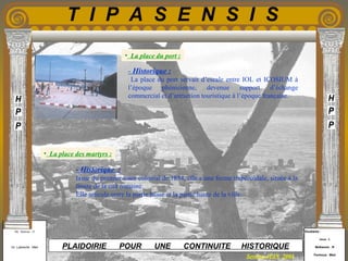 Etudiants :
Aloui . L
Belkacem . R
Fermous . Med
Etudiants :
Aloui . L
Belkacem . R
Fermous . Med
T I P A S E N S I S
Enseignants :
Mr . Betroni . O
Mr .Labreche . Med
Enseignants :
Mr . Betroni . O
Mr .Labreche . Med PLAIDOIRIE POUR UNE CONTINUITE HISTORIQUE
Session JUIN 2003
- Historique :
La place du port servait d’escale entre IOL et ICOSIUM à
l’époque phénicienne, devenue support d’échange
commercial et d’attraction touristique à l’époque française.
- Historique :
Issue du premier tracé colonial de 1854, elle a une forme trapézoïdale, située à la
limite de la cité romaine.
Elle articule entre la partie basse et la partie haute de la ville.
• La place des martyrs :
• La place du port :
 