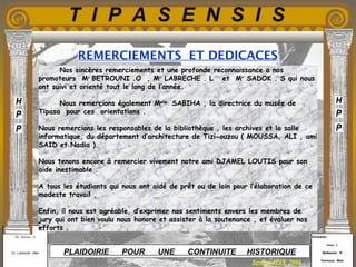Etudiants :
Aloui . L
Belkacem . R
Fermous . Med
Etudiants :
Aloui . L
Belkacem . R
Fermous . Med
T I P A S E N S I S
Enseignants :
Mr . Betroni . O
Mr .Labreche . Med
Enseignants :
Mr . Betroni . O
Mr .Labreche . Med PLAIDOIRIE POUR UNE CONTINUITE HISTORIQUE
REMERCIEMENTS ET DEDICACES
Session JUIN 2003
Nos sincères remerciements et une profonde reconnaissance a nos
promoteurs Mr
BETROUNI .O , Mr
LABRECHE . L et Mr
SADOK . S qui nous
ont suivi et orienté tout le long de l’année.
Nous remercions également Melle
SABIHA , la directrice du musée de
Tipasa pour ces orientations .
Nous remercions les responsables de la bibliothèque , les archives et la salle
informatique, du département d’architecture de Tizi-ouzou ( MOUSSA, ALI , ami
SAID et Nadia ). 
Nous tenons encore à remercier vivement notre ami DJAMEL LOUTIS pour son
aide inestimable . 
A tous les étudiants qui nous ont aidé de prêt ou de loin pour l’élaboration de ce
modeste travail . 
Enfin, il nous est agréable, d’exprimer nos sentiments envers les membres de
jury qui ont bien voulu nous honore et assister à la soutenance , et évaluer nos
efforts .
 
