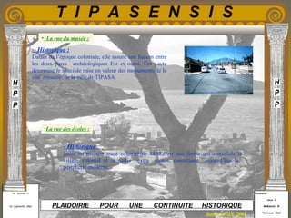 Etudiants :
Aloui . L
Belkacem . R
Fermous . Med
Etudiants :
Aloui . L
Belkacem . R
Fermous . Med
T I P A S E N S I S
Enseignants :
Mr . Betroni . O
Mr .Labreche . Med
Enseignants :
Mr . Betroni . O
Mr .Labreche . Med PLAIDOIRIE POUR UNE CONTINUITE HISTORIQUE
Session JUIN 2003
- Historique :
Datant de l’époque coloniale, elle assure une liaison entre
les deux parcs archéologiques Est et ouest. Cet acte
détermine le souci de mise en valeur des monuments de la
cité romaine de la ville de TIPASA.
- Historique :
Issue du premier tracé colonial de 1854,c’est une limite qui consolide le
village colonial et la partie extra –muros, constituant aujourd’hui la
périphérie moderne.
• La rue du musée :
•La rue des écoles :
 