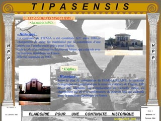 Etudiants :
Aloui . L
Belkacem . R
Fermous . Med
Etudiants :
Aloui . L
Belkacem . R
Fermous . Med
T I P A S E N S I S
Enseignants :
Mr . Betroni . O
Mr .Labreche . Med
Enseignants :
Mr . Betroni . O
Mr .Labreche . Med PLAIDOIRIE POUR UNE CONTINUITE HISTORIQUE
Session JUIN 2003
3) LES ELEMENTS SINGULIERS :
• La mairie (APC) :
- Historique :
La commune de TIPASA a été constituée le27 mars 1886,ce
changement de statut fut matérialisé par la constitution d’une
mairie sur l’emplacement prévu pour l’église.
Cela est du à la confirmation du pouvoir laïque, qui coïncide avec
la troisième république en France.
Elle fut construite en 1933.
- Historique :
Selon le plan de colonisation de DEMALGALAIVE, le caractère
évangélique est matérialisé par la mise en évidence de l’église. Elle
devait être implantée sur l’emplacement de l’actuelle mairie, ce
changement est du à la confirmation du pouvoir laïc qui coïncide
avec la troisième république en France.
• L’église :
 