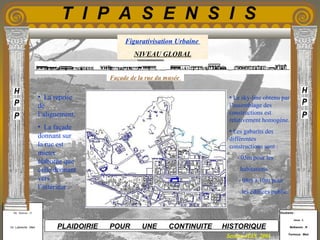 Etudiants :
Aloui . L
Belkacem . R
Fermous . Med
Etudiants :
Aloui . L
Belkacem . R
Fermous . Med
T I P A S E N S I S
Enseignants :
Mr . Betroni . O
Mr .Labreche . Med
Enseignants :
Mr . Betroni . O
Mr .Labreche . Med PLAIDOIRIE POUR UNE CONTINUITE HISTORIQUE
Session JUIN 2003
Figurativisation Urbaine
NIVEAU GLOBAL
• La reprise
de
l’alignement.
• La façade
donnant sur
la rue est
mieux
élaborée que
celle donnant
vers
l’intérieur .
• Le sky-line obtenu par
l’assemblage des
constructions est
relativement homogène.
• Les gabarits des
différentes
constructions sont :
- 05m pour les
habitations
- 08m à 10m pour
les édifices public.
Façade de la rue du musée
 