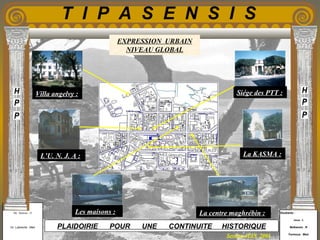 Etudiants :
Aloui . L
Belkacem . R
Fermous . Med
Etudiants :
Aloui . L
Belkacem . R
Fermous . Med
T I P A S E N S I S
Enseignants :
Mr . Betroni . O
Mr .Labreche . Med
Enseignants :
Mr . Betroni . O
Mr .Labreche . Med PLAIDOIRIE POUR UNE CONTINUITE HISTORIQUE
Session JUIN 2003
EXPRESSION URBAIN
NIVEAU GLOBAL
Villa angelvy :
Les maisons : La centre maghrébin :
L’U. N. J. A : La KASMA :
Siége des PTT :
 