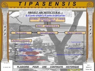 Etudiants :
Aloui . L
Belkacem . R
Fermous . Med
Etudiants :
Aloui . L
Belkacem . R
Fermous . Med
T I P A S E N S I S
Enseignants :
Mr . Betroni . O
Mr .Labreche . Med
Enseignants :
Mr . Betroni . O
Mr .Labreche . Med PLAIDOIRIE POUR UNE CONTINUITE HISTORIQUE
Session JUIN 2003
PROJET ARCHITECTURAL :
de la forme urbaine à la forme architecturale
CONTRÔLE MORPHOLOGIQUE ET FORMEL
DU PROJET URBAIN
PROJET ARCHITECTURAL
Aspect philosophiquePlan de contenu Plan de l ’expression
• distribution architecturale
1 - Programme spatiale
- Qualité
- Quantité.
2 - Distribution typologique (acteurs - activité).
3 - Aspectualisation spatiale .
A - Disposition paradigmatique .
B - Disposition syntagmatique .
4 - Conformation architecturale .
A - Système de dimensionnement .
B - Mode de composition .
C -conformation urbaine et architecturale .
5 - Iconisation architecturale .
1 - Capacité plastique
2 - Système tectonologique
3 - Manifestation architecturale et sa textualisation
 